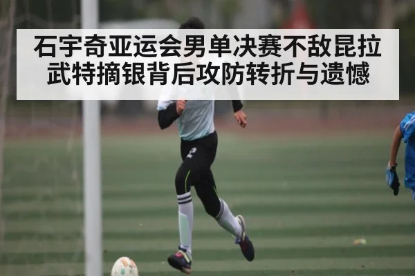 石宇奇亚运会男单决赛不敌昆拉武特摘银背后攻防转折与遗憾