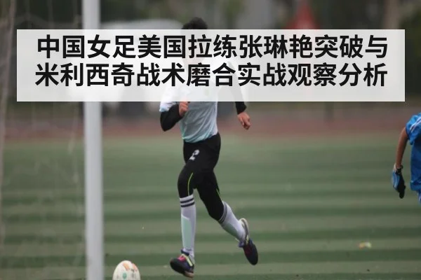 中国女足美国拉练张琳艳突破与米利西奇战术磨合实战观察分析